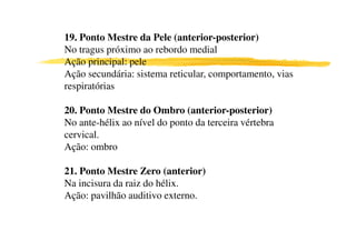 19. Ponto Mestre da Pele (anterior-posterior)
No tragus próximo ao rebordo medial
Ação principal: pele
Ação secundária: sistema reticular, comportamento, vias
respiratórias

20. Ponto Mestre do Ombro (anterior-posterior)
No ante-hélix ao nível do ponto da terceira vértebra
cervical.
Ação: ombro
0
21. Ponto Mestre Zero (anterior)
Na incisura da raiz do hélix.
Ação: pavilhão auditivo externo.
 