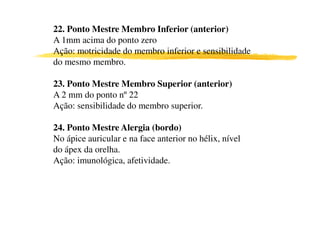 22. Ponto Mestre Membro Inferior (anterior)
A 1mm acima do ponto zero
Ação: motricidade do membro inferior e sensibilidade
do mesmo membro.

23. Ponto Mestre Membro Superior (anterior)
A 2 mm do ponto nº 22
Ação: sensibilidade do membro superior.

24. Ponto Mestre Alergia (bordo)
No ápice auricular e na face anterior no hélix, nível
do ápex da orelha.
Ação: imunológica, afetividade.
 