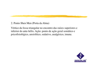 2. Ponto Shen Men (Porta da Alma)
Vértice da fossa triangular no encontro das raízes superiores e
inferior do ante-hélix. Ação: ponto de ação geral somático e
psicofisiológico, ansiolítico, sedativo, analgésico, imune.
 