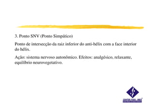 3. Ponto SNV (Ponto Simpático)
Ponto de intersecção da raiz inferior do anti-hélix com a face interior
do hélix.
Ação: sistema nervoso autonômico. Efeitos: analgésico, relaxante,
equilíbrio neurovegetativo.
 