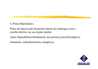 4. Ponto Hipotálamo.
Ponto de intersecção da parede interna do antitragus com a
concha inferior, na sua região medial.
Ação: hipotalâmica hemilateral, mecanismos psicofisiológicos,
imunitária, antiinflamatória, analgésica.
 