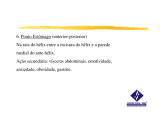 6. Ponto Estômago (anterior-posterior)
Na raiz do hélix entre a incisura do hélix e a parede
medial do ante-hélix.
Ação secundária: vísceras abdominais, emotividade,
ansiedade, obesidade, gastrite.
 