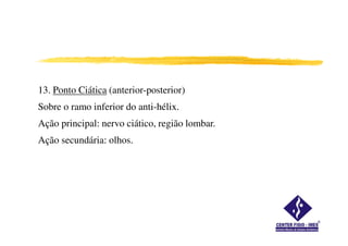 13. Ponto Ciática (anterior-posterior)
Sobre o ramo inferior do anti-hélix.
Ação principal: nervo ciático, região lombar.Ação principal: nervo ciático, região lombar.
Ação secundária: olhos.
 
