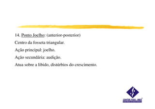 14. Ponto Joelho: (anterior-posterior)
Centro da fosseta triangular.
Ação principal: joelho.
Ação secundária: audição.
Atua sobre a libido, distúrbios do crescimento.
 