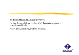 26. Ponto Mestre de Síntese (posterior)
Na junção mastóide da orelha, nível da porção superior e
posterior do lóbulo.
Ação: geral, sensitiva, motora, psíquica.Ação: geral, sensitiva, motora, psíquica.
 