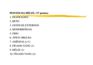 PONTOS DA HÉLIX: (17 pontos)PONTOS DA HÉLIX: (17 pontos)
1. DIAFRAGMA
2. RETO
3. GENITAIS EXTERNOS
4. HEMORRÓIDAS
5. FRIO5. FRIO
6. ÁPICE ORELHA
7. AMÍGDALA (1)
8. FÍGADO YANG (1)
9. HÉLIX (1)
10. FÍGADO YANG (2)
 