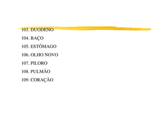 103. DUODENO
104. BAÇO
105. ESTÔMAGO
106. OLHO NOVO
107. PILORO
108. PULMÃO
109. CORAÇÃO
 