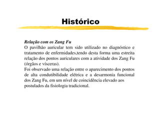 Relação com os Zang Fu
O pavilhão auricular tem sido utilizado no diagnóstico e
tratamento de enfermidades,tendo desta forma uma estreita
relação dos pontos auriculares com a atividade dos Zang Fu
Histórico
relação dos pontos auriculares com a atividade dos Zang Fu
(órgãos e vísceras).
Foi observado uma relação entre o aparecimento dos pontos
de alta condutibilidade elétrica e a desarmonia funcional
dos Zang Fu, em um nível de coincidência elevado aos
postulados da fisiologia tradicional.
 