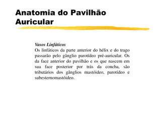 Anatomia do Pavilhão
Auricular
Vasos Linfáticos
Os linfáticos da parte anterior do hélix e do trago
passarão pelo gânglio parotídeo pré-auricular. Ospassarão pelo gânglio parotídeo pré-auricular. Os
da face anterior do pavilhão e os que nascem em
sua face posterior por trás da concha, são
tributários dos gânglios mastóideo, parotídeo e
subesternomastóideo.
 