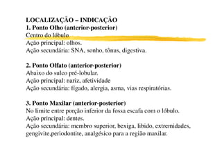 LOCALIZAÇÃO – INDICAÇÃO
1. Ponto Olho (anterior-posterior)
Centro do lóbulo
Ação principal: olhos.
Ação secundária: SNA, sonho, tônus, digestiva.
2. Ponto Olfato (anterior-posterior)
Abaixo do sulco pré-lobular.
Ação principal: nariz, afetividadeAção principal: nariz, afetividade
Ação secundária: fígado, alergia, asma, vias respiratórias.
6
3. Ponto Maxilar (anterior-posterior)
No limite entre porção inferior da fossa escafa com o lóbulo.
Ação principal: dentes.
Ação secundária: membro superior, bexiga, libido, extremidades,
gengivite,periodontite, analgésico para a região maxilar.
 