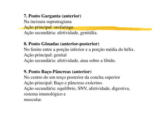 7. Ponto Garganta (anterior)
Na incisura supratragiana
Ação principal: orofaringe.
Ação secundária: afetividade, genitália.
8. Ponto Gônadas (anterior-posterior)
No limite entre a porção inferior e a porção média do hélix.
Ação principal: genital
Ação secundária: afetividade, atua sobre a libido.
9. Ponto Baço-Pâncreas (anterior)
No centro do um terço posterior da concha superior
Ação principal: Baço e pâncreas exócrino.
Ação secundária: equilíbrio, SNV, afetividade, digestiva,
sistema imunológico e
muscular.
 
