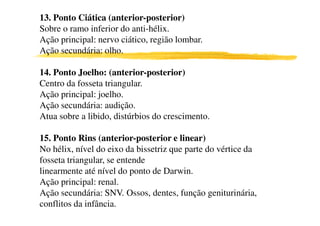 13. Ponto Ciática (anterior-posterior)
Sobre o ramo inferior do anti-hélix.
Ação principal: nervo ciático, região lombar.
Ação secundária: olho.
14. Ponto Joelho: (anterior-posterior)
Centro da fosseta triangular.
Ação principal: joelho.
Ação secundária: audição.
Atua sobre a libido, distúrbios do crescimento.Atua sobre a libido, distúrbios do crescimento.
15. Ponto Rins (anterior-posterior e linear)
No hélix, nível do eixo da bissetriz que parte do vértice da
fosseta triangular, se entende
linearmente até nível do ponto de Darwin.
Ação principal: renal.
Ação secundária: SNV. Ossos, dentes, função geniturinária,
conflitos da infância.
 
