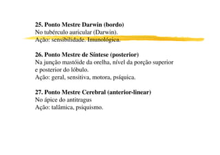 25. Ponto Mestre Darwin (bordo)
No tubérculo auricular (Darwin).
Ação: sensibilidade. Imunológica.
1
26. Ponto Mestre de Síntese (posterior)
Na junção mastóide da orelha, nível da porção superior
e posterior do lóbulo.
Ação: geral, sensitiva, motora, psíquica.Ação: geral, sensitiva, motora, psíquica.
27. Ponto Mestre Cerebral (anterior-linear)
No ápice do antitragus
Ação: talâmica, psiquismo.
 