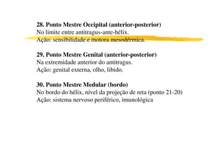 28. Ponto Mestre Occipital (anterior-posterior)
No limite entre antitragus-ante-hélix.
Ação: sensibilidade e motora mesodérmica.
29. Ponto Mestre Genital (anterior-posterior)
Na extremidade anterior do antitragus.
Ação: genital externa, olho, libido.
30. Ponto Mestre Medular (bordo)
No bordo do hélix, nível da projeção de reta (ponto 21-20)
Ação: sistema nervoso periférico, imunológica
 