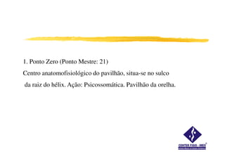1. Ponto Zero (Ponto Mestre: 21)
Centro anatomofisiológico do pavilhão, situa-se no sulco
da raiz do hélix. Ação: Psicossomática. Pavilhão da orelha.
 