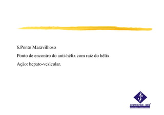 6.Ponto Maravilhoso
Ponto de encontro do anti-hélix com raiz do hélixPonto de encontro do anti-hélix com raiz do hélix
Ação: hepato-vesicular.
 
