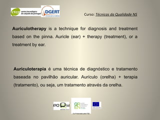 Curso: Técnicas da Qualidade NS
Co-Financiado pelo FSE
Auriculoterapia é uma técnica de diagnóstico e tratamento
baseada no pavilhão auricular. Aurículo (orelha) + terapia
(tratamento), ou seja, um tratamento através da orelha.
Auriculotherapy is a technique for diagnosis and treatment
based on the pinna. Auricle (ear) + therapy (treatment), or a
treatment by ear.
 