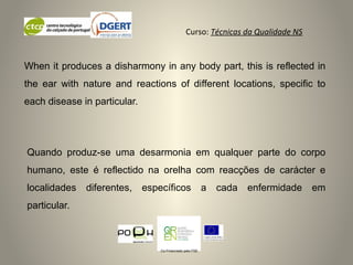 Curso: Técnicas da Qualidade NS
Co-Financiado pelo FSE
Quando produz-se uma desarmonia em qualquer parte do corpo
humano, este é reflectido na orelha com reacções de carácter e
localidades diferentes, específicos a cada enfermidade em
particular.
When it produces a disharmony in any body part, this is reflected in
the ear with nature and reactions of different locations, specific to
each disease in particular.
 