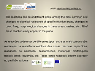 Curso: Técnicas da Qualidade NS
Co-Financiado pelo FSE
As reacções podem ser de diferentes tipos, entre as mais comuns são:
mudanças na resistência eléctrica das zonas reactivas específicas,
mudanças de coloração, descamações, mudanças morfológicas
nessas áreas, eczemas, etc. Todas estas reacções podem aparecer
no pavilhão auricular.
The reactions can be of different kinds, among the most common are:
changes in electrical resistance of specific reactive areas, changes in
color, flaky, morphological changes in these areas, rashes, etc.. All of
these reactions may appear in the pinna.
 