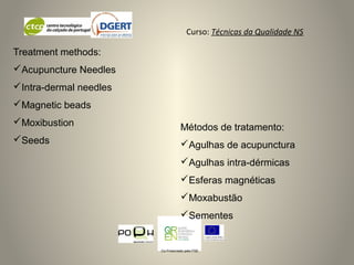 Curso: Técnicas da Qualidade NS
Co-Financiado pelo FSE
Métodos de tratamento:
Agulhas de acupunctura
Agulhas intra-dérmicas
Esferas magnéticas
Moxabustão
Sementes
Treatment methods:
Acupuncture Needles
Intra-dermal needles
Magnetic beads
Moxibustion
Seeds
 