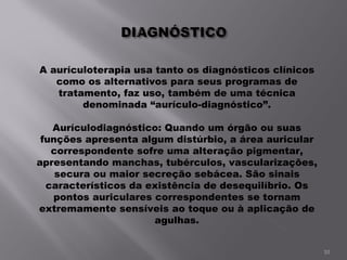 A aurículoterapia usa tanto os diagnósticos clínicos como os alternativos para seus programas de tratamento, faz uso, também de uma técnica denominada “aurículo-diagnóstico”.   Aurículodiagnóstico: Quando um órgão ou suas funções apresenta algum distúrbio, a área auricular correspondente sofre uma alteração pigmentar, apresentando manchas, tubérculos, vascularizações, secura ou maior secreção sebácea. São sinais característicos da existência de desequilíbrio. Os pontos auriculares correspondentes se tornam extremamente sensíveis ao toque ou à aplicação de agulhas.   