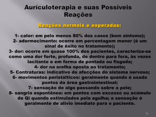 Reações normais e esperadas:   1- calor: em pelo menos 80% dos casos (bom sintoma); 2- adormecimento: ocorre em percentagem menor (é um sinal de êxito no tratamento); 3- dor: ocorre em quase 100% dos pacientes, caracteriza-se como uma dor forte, profunda, de dentro para fora, às vezes lacitante e em forma de pontada ou fisgada; 4- dor na orelha oposta ao tratamento; 5- Contraturas: indicativo de afecções do sistema nervoso; 6- movimentos peristálticos: geralmente quando é usado pontos da área gastrointestinal; 7- sensação de algo passando sobre a pele; 8- sangria espontânea: em pontos com excesso ou acúmulo de Qi quando estimulados pela agulha; a sensação é geralmente de alívio imediato para o paciente.   