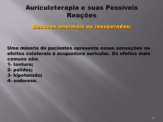 Reações anormais ou inesperadas:   Uma minoria de pacientes apresenta essas sensações ou efeitos colaterais à acupuntura auricular. Os efeitos mais comuns são: 1- tontura; 2- palidez; 3- hipotensão; 4- sudorese. 