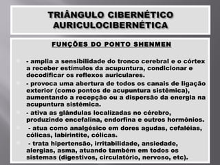 FUNÇÕES DO PONTO SHENMEN - amplia a sensibilidade do tronco cerebral e o córtex a receber estímulos da acupuntura, condicionar e decodificar os reflexos auriculares. - provoca uma abertura de todos os canais de ligação exterior (como pontos de acupuntura sistêmica), aumentando a recepção ou a dispersão da energia na acupuntura sistêmica. - ativa as glândulas localizadas no cérebro, produzindo encefalina, endorfina e outros hormônios. - atua como analgésico em dores agudas, cefaléias, cólicas, labirintite, cólicas. - trata hipertensão, irritabilidade, ansiedade, alergias, asma, atuando também em todos os sistemas (digestivos, circulatório, nervoso, etc). 