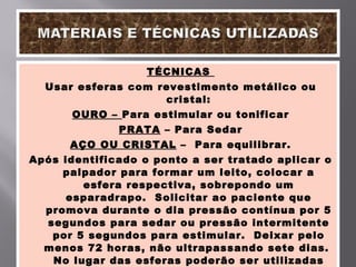 TÉCNICAS  Usar esferas com revestimento metálico ou cristal: OURO –  Para estimular ou tonificar PRATA  – Para Sedar AÇO OU CRISTAL  –  Para equilibrar. Após identificado o ponto a ser tratado aplicar o palpador para formar um leito, colocar a esfera respectiva, sobrepondo um esparadrapo.  Solicitar ao paciente que promova durante o dia pressão contínua por 5 segundos para sedar ou pressão intermitente por 5 segundos para estimular.  Deixar pelo menos 72 horas, não ultrapassando sete dias.  No lugar das esferas poderão ser utilizadas sementes de mostarda ou coza, com os devidos cuidados com o material 