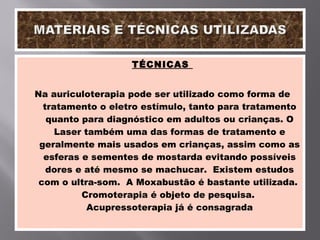 TÉCNICAS  Na auriculoterapia pode ser utilizado como forma de tratamento o eletro estímulo, tanto para tratamento quanto para diagnóstico em adultos ou crianças. O Laser também uma das formas de tratamento e geralmente mais usados em crianças, assim como as esferas e sementes de mostarda evitando possíveis dores e até mesmo se machucar.  Existem estudos com o ultra-som.  A Moxabustão é bastante utilizada.  Cromoterapia é objeto de pesquisa.  Acupressoterapia já é consagrada 