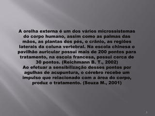 A orelha externa é um dos vários microssistemas do corpo humano, assim como as palmas das mãos, as plantas dos pés, o crânio, as regiões laterais da coluna vertebral. Na escola chinesa o pavilhão auricular possui mais de 200 pontos para tratamento, na escola francesa, possui cerca de 30 pontos. (Reichmann B. T., 2002) Ao efetuar a sensibilização desses pontos por agulhas de acupuntura, o cérebro recebe um impulso que relacionado com a área do corpo, produz o tratamento. (Souza M., 2001) 