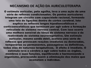 O estímulo auricular, pela agulha, leva a uma ação de uma série de reflexos condicionados. Os pontos auriculares integram um circuito com capacidade racional, formando uma teia de ligações dentro do córtex cerebral. Isto explica os reflexos longos hipodiencefálicos e corticoencefálicos que terminam por agir sobre a formação reticulada do sistema nervoso central. Com isso ocorre uma melhora sensível do tônus de sistema nervoso e da reatividade do sistema neurovegetativo. Um estímulo auricular, mesmo sendo débil, acelera uma série de reflexos que provocam reações imediatas ou demoradas, temporárias ou permanentes, passageiras ou definitivas, todas elas de natureza terapêuticas.  O efeito é imediato. O estímulo leva o cérebro a agir sobre todos os órgãos, membros e suas funções, equilibrando e harmonizando o organismo, provocando assim a eliminação dos males que acometem o indivíduo. 