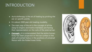 INTRODUCTION
 Auriculotherapy is the art of healing by pricking the
ear on specific points.
 It is about 2000 year old treating modality.
 The main stay of the art is the concept of all the
Zang-fu Organs and twelve meridians are having
their representation on the cutis of the external ear.
 Concept:- it is contemplated that the entire human
body has been projected on the ear surface in the
style of inverted foetus in the positions of universal
flexion with the folded lower limbs.
 