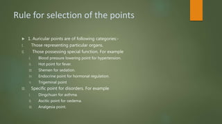 Rule for selection of the points
 1. Auricular points are of following categories:-
I. Those representing particular organs.
II. Those possessing special function. For example
I. Blood pressure lowering point for hypertension.
II. Hot point for fever.
III. Shemen for sedation.
IV. Endocrine point for hormonal regulation.
V. Trigeminal point
III. Specific point for disorders. For example
I. Dingchuan for asthma.
II. Ascitic point for oedema.
III. Analgesia point.
 