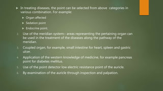  In treating diseases, the point can be selected from above categories in
various combination. For example:
 Organ affected
 Sedation point
 Endocrine point.
2. Use of the meridian system:- areas representing the pertaining organ can
be used in the treatment of the diseases along the pathway of the
meridian.
3. Coupled organ, for example, small intestine for heart, spleen and gastric
ulcer.
4. Application of the western knowledge of medicine, for example pancreas
point for diabetes mellitus.
5. Use of the point detector low electric resistance point of the auricle.
6. By examination of the auricle through inspection and palpation.
 
