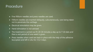 Procedure
 Fine filiform needles and press needles are used.
 Filiform needles are inserted obliquely, subcutaneously, care being taken
not to penetrate the cartilage.
 Electrical stimulation may be given.
 Hand stimulation is not advised
 The treatment is carried out fir 20-30 minutes a day up to 7-10 dats and
then a rest period of one week is given.
 Press needles when used are kept in place with the help of the adhesive
leucoplast and left in situ for 3 to 5 days.
 