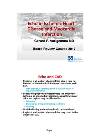 Page 1
Gerard P. Aurigemma MD
Board Review Course 2017
Echo in Ischemic Heart
Disease and Myocardial
Infarction
Echo and CAD
• Regional wall motion abnormalities at rest may not
be seen until the luminal diameter stenosis exceeds
85%
– with exercise, a coronary lesion of 50% can result in
regional dysfunction
• Echocardiography can overestimate the amount of
ischemic or infarcted myocardium, as wall motion of
adjacent regions may be affected by:
– Tethering
– Disturbance of regional loading conditions
– Stunning
• Wall thickening and motion should be considered
• Regional wall motion abnormalities may occur in the
absence of CAD
 