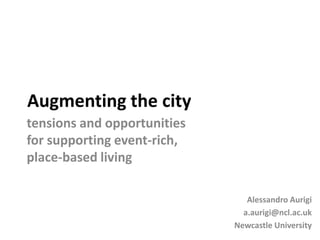 Augmenting the city
tensions and opportunities
for supporting event-rich,
place-based living

                                Alessandro Aurigi
                               a.aurigi@ncl.ac.uk
                             Newcastle University
 