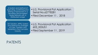 PATENTS
•U.S. Provisional Pat Application
Serial No.62778281
•Filed December 11 , 2018
A System and Method of
Executing, Confirming and
Storing a Transaction in a
Serverless Decentralized
Node Network with A
Distributed Ledger
•U.S. Provisional Pat Application
603_005US1
•Filed September 11 , 2019
DLT Solution, APPS, System
and Method for Oversight
of Cash, Taxation and
Materials in the Cannabis
Industry
 