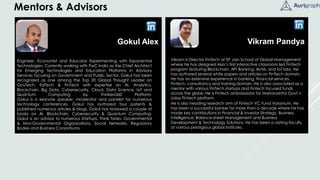 Vikram Pandya
Vikram is Director FinTech at SP Jain School of Global Management
where he has designed Asia’s first interactive classroom led FinTech
program featuring Blockchain, API Banking, AI/ML and IoT labs. He
has authored several white papers and articles on FinTech domain.
He has an extensive experience in banking, financial services,
Fintech, consultancy and training domain. He is also associated as a
mentor with various FinTech startups and Fintech focused funds
across the globe. He is Fintech ambassador for Maharashtra Govt.'s
Uday Fintech platform.
He is also heading research arm of Fintech VC Fund Varanium. He
has been a successful banker for more than a decade where he has
made key contributions in Financial & Investor Strategy, Business
Intelligence, Balance-sheet Management and Business
Development & Technology Solutions. He has been a visiting faculty
at various prestigious global institutes.
Gokul Alex
Engineer, Economist and Educator Experimenting with Exponential
Technologies. Currently working with PwC India as the Chief Architect
for Emerging Technologies and Education Platforms in Advisory
Services focusing on Government and Public Sector. GokuI has been
recognized as one among the Top 20 Global Thought Leader on
GovTech, EdTech & FinTech with expertise on AI, Analytics,
Blockchain, Big Data, Cybersecurity, Cloud, Data Science, IoT and
Quantum Computing by Thinkers360 Platform.
Gokul is a keynote speaker, moderator and panelist for numerous
technology conferences. Gokul has authored four patents &
published numerous articles & blogs. Gokul has reviewed a couple of
books on AI, Blockchain, Cybersecurity & Quantum Computing.
Gokul is an advisor to numerous Startups, Think Tanks, Governmental
& Non-Governmental Organizations, Social Networks, Regulatory
Bodies and Business Consortiums.
Mentors & Advisors
 