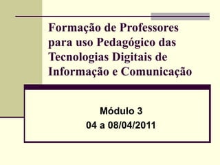 Formação de Professores para uso Pedagógico das Tecnologias Digitais de Informação e Comunicação Módulo 3 04 a 08/04/2011 