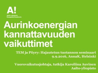 Vuorovaikutusjohtaja, tutkija Karoliina Auvinen
Aalto-yliopisto
Aurinkoenergian
kannattavuuden
vaikuttimet
TEM ja Pöyry: Hajautetun tuotannon seminaari
9.9.2016, AnnaK, Helsinki
 