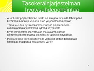 Tasokeräinjärjestelmän
                  hyötysuhdepohdintaa
●   Aurinkolämpöjärjestelmän tuotto on sitä parempi mitä lähempänä
    keräimen lämpötila voidaan pitää ympäristön lämpötilaa
●   Tämä toteutuu hyvin esilämmitettäessä pienitehoisella
    aurinkolämpöjärjestelmällä kylmää käyttövettä
●   Myös lämmitettäessä varaajaa matalalämpöisessä
    kiertovesijärjestelmässä, esimerkiksi lattialämmityksessä
●   Periaatteessa aurinkokeräimellä voitaisiin erittäin tehokkaasti
    lämmittää maaperää maalämpöä varten




                                                                      16
 