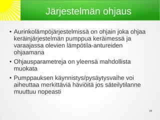 Järjestelmän ohjaus
●   Aurinkolämpöjärjestelmissä on ohjain joka ohjaa
    keräinjärjestelmän pumppua keräimessä ja
    varaajassa olevien lämpötila-antureiden
    ohjaamana
●   Ohjausparametreja on yleensä mahdollista
    muokata
●   Pumppauksen käynnistys/pysäytysvaihe voi
    aiheuttaa merkittäviä häviöitä jos säteilytilanne
    muuttuu nopeasti

                                                        20
 