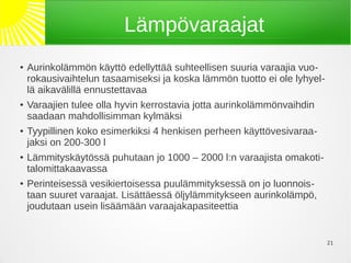Lämpövaraajat
●   Aurinkolämmön käyttö edellyttää suhteellisen suuria varaajia vuo-
    rokausivaihtelun tasaamiseksi ja koska lämmön tuotto ei ole lyhyel-
    lä aikavälillä ennustettavaa
●   Varaajien tulee olla hyvin kerrostavia jotta aurinkolämmönvaihdin
    saadaan mahdollisimman kylmäksi
●   Tyypillinen koko esimerkiksi 4 henkisen perheen käyttövesivaraa-
    jaksi on 200-300 l
●   Lämmityskäytössä puhutaan jo 1000 – 2000 l:n varaajista omakoti-
    talomittakaavassa
●   Perinteisessä vesikiertoisessa puulämmityksessä on jo luonnois-
    taan suuret varaajat. Lisättäessä öljylämmitykseen aurinkolämpö,
    joudutaan usein lisäämään varaajakapasiteettia


                                                                          21
 
