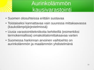 Aurinkolämmön
                     kausivarastointi
●   Suomen olosuhteissa erittäin suotavaa
●   Toistaiseksi kannattavaa vain suuressa mittakaavassa
    (kaukolämpöjärjestelmissä)
●   Uusia varastointitekniikoita kehitteillä (esimerkiksi
    termokemiallisia) omakotitalomittakaavaa varten
●   Suomessa harkinnan arvoinen vaihtoehto on
    aurinkolämmön ja maalämmön yhdistelmänä




                                                            23
 