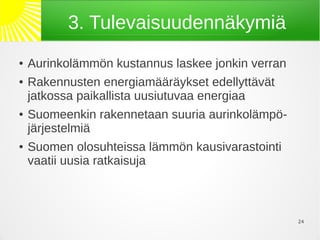 3. Tulevaisuudennäkymiä
●   Aurinkolämmön kustannus laskee jonkin verran
●   Rakennusten energiamääräykset edellyttävät
    jatkossa paikallista uusiutuvaa energiaa
●   Suomeenkin rakennetaan suuria aurinkolämpö-
    järjestelmiä
●   Suomen olosuhteissa lämmön kausivarastointi
    vaatii uusia ratkaisuja



                                                   24
 