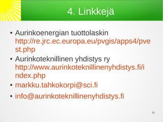 4. Linkkejä
●   Aurinkoenergian tuottolaskin
    http://re.jrc.ec.europa.eu/pvgis/apps4/pve
    st.php
●   Aurinkoteknillinen yhdistys ry
    http://www.aurinkoteknillinenyhdistys.fi/i
    ndex.php
●   markku.tahkokorpi@sci.fi
●   info@aurinkoteknillinenyhdistys.fi

                                                 25
 