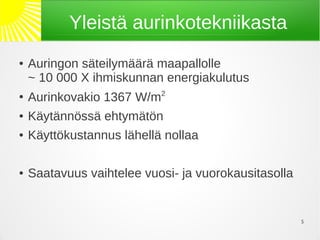 Yleistä aurinkotekniikasta
●   Auringon säteilymäärä maapallolle
    ~ 10 000 X ihmiskunnan energiakulutus
●
    Aurinkovakio 1367 W/m2
●   Käytännössä ehtymätön
●   Käyttökustannus lähellä nollaa

●   Saatavuus vaihtelee vuosi- ja vuorokausitasolla


                                                      5
 