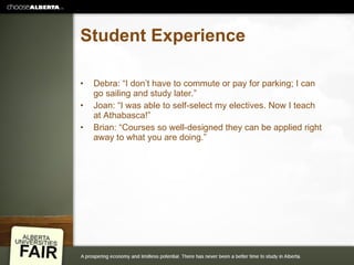 Student Experience Debra: “I don’t have to commute or pay for parking; I can go sailing and study later.” Joan: “I was able to self-select my electives. Now I teach at Athabasca!” Brian: “Courses so well-designed they can be applied right away to what you are doing.” 